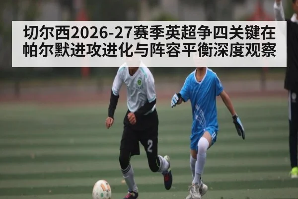 切尔西2026-27赛季英超争四关键在帕尔默进攻进化与阵容平衡深度观察